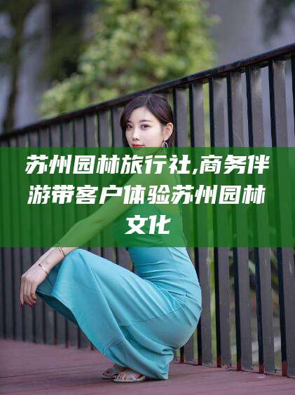 双鸭山苏州园林旅行社,商务伴游带客户体验苏州园林文化