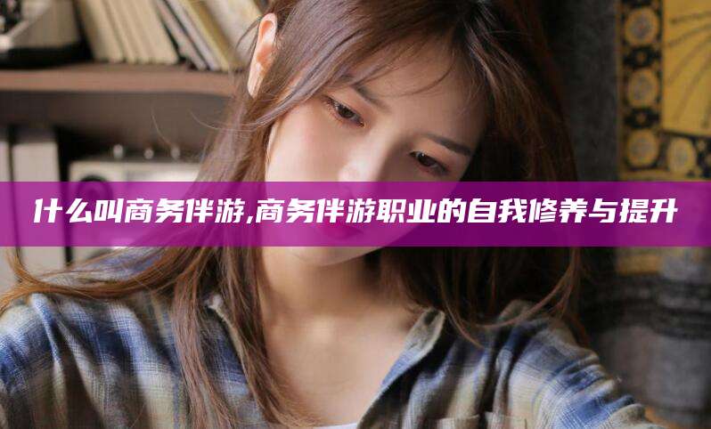 双鸭山什么叫商务伴游,商务伴游职业的自我修养与提升