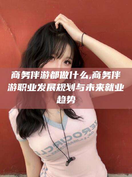 双鸭山商务伴游都做什么,商务伴游职业发展规划与未来就业趋势