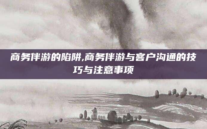双鸭山商务伴游的陷阱,商务伴游与客户沟通的技巧与注意事项