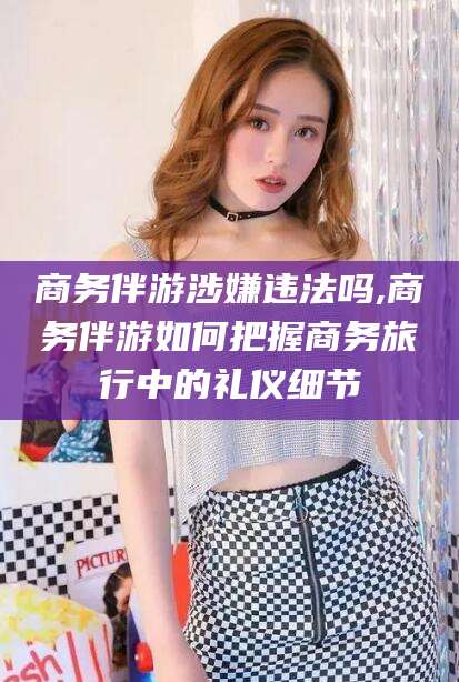 双鸭山商务伴游涉嫌违法吗,商务伴游如何把握商务旅行中的礼仪细节