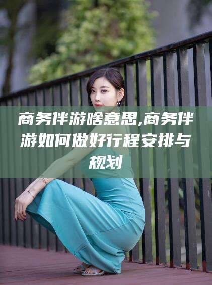 双鸭山商务伴游啥意思,商务伴游如何做好行程安排与规划