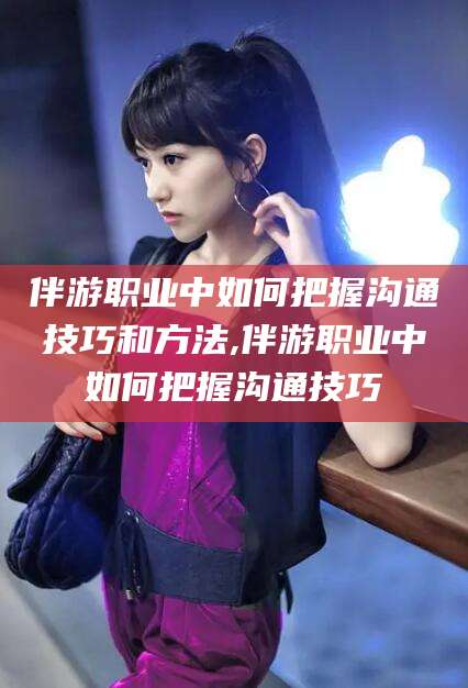 双鸭山伴游职业中如何把握沟通技巧和方法,伴游职业中如何把握沟通技巧