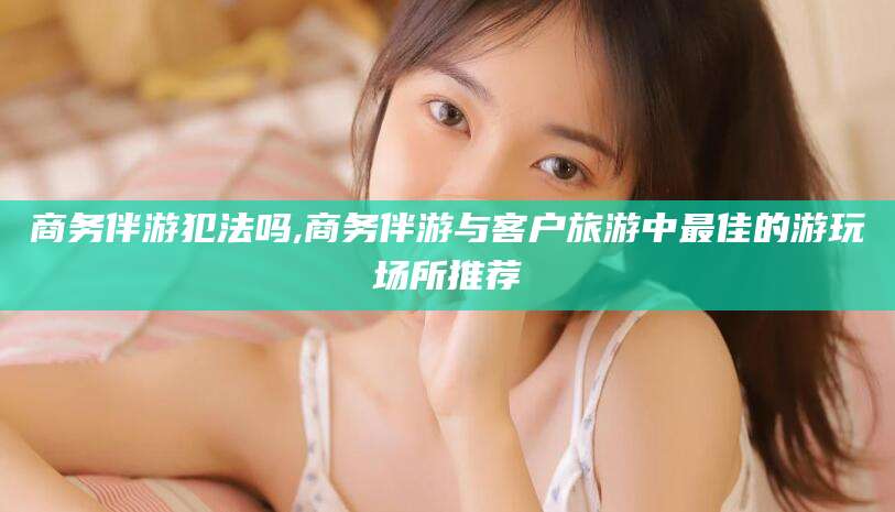 双鸭山商务伴游犯法吗,商务伴游与客户旅游中最佳的游玩场所推荐