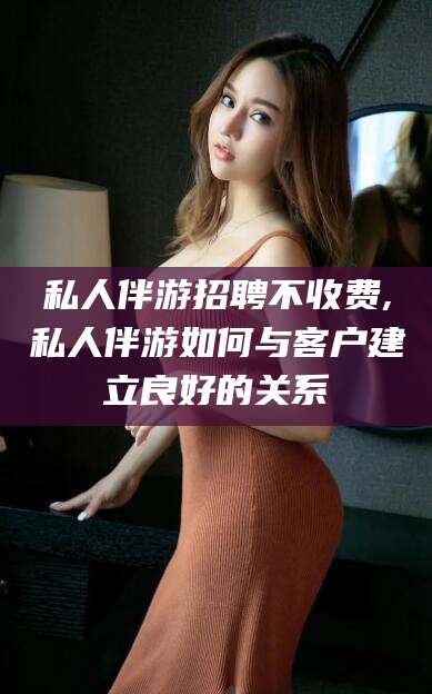 双鸭山私人伴游招聘不收费,私人伴游如何与客户建立良好的关系
