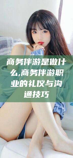 双鸭山商务伴游是做什么,商务伴游职业的礼仪与沟通技巧