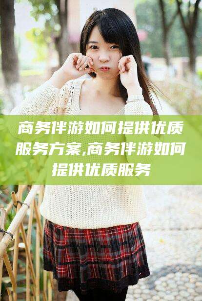 双鸭山商务伴游如何提供优质服务方案,商务伴游如何提供优质服务