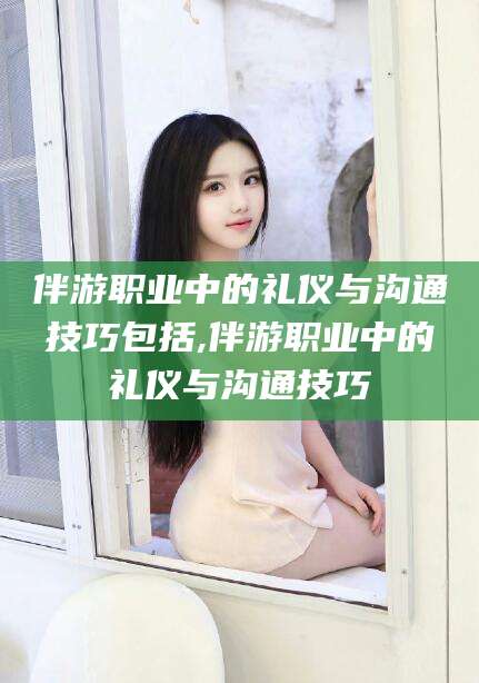 双鸭山伴游职业中的礼仪与沟通技巧包括,伴游职业中的礼仪与沟通技巧