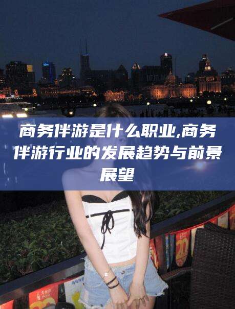 双鸭山商务伴游是什么职业,商务伴游行业的发展趋势与前景展望