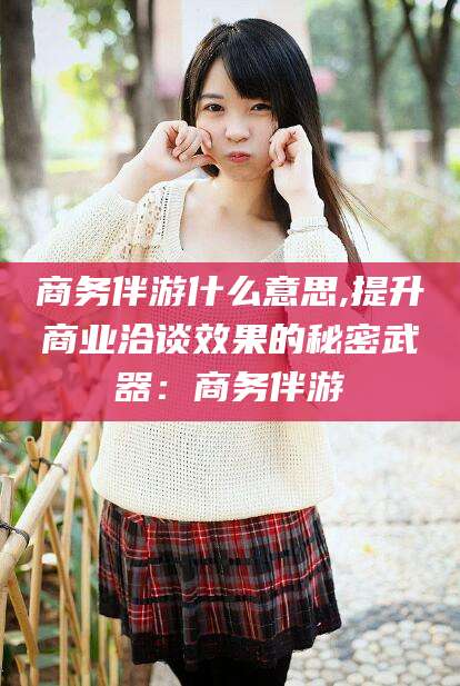 双鸭山商务伴游什么意思,提升商业洽谈效果的秘密武器：商务伴游