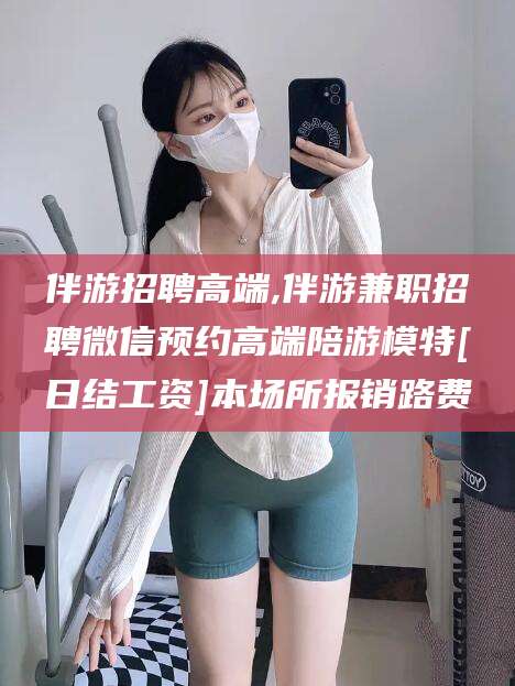 双鸭山伴游招聘高端,伴游兼职招聘微信预约高端陪游模特[日结工资]本场所报销路费