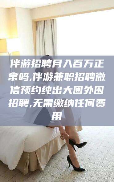 双鸭山伴游招聘月入百万正常吗,伴游兼职招聘微信预约纯出大圈外围招聘,无需缴纳任何费用
