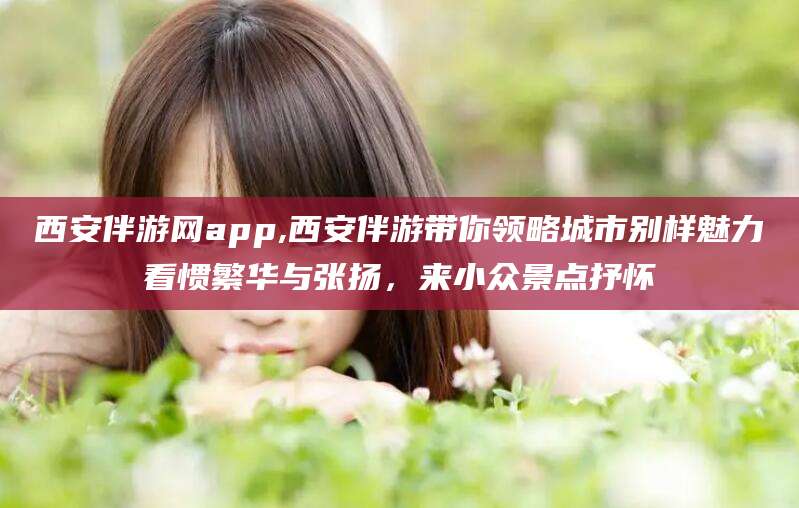 双鸭山西安伴游网app,西安伴游带你领略城市别样魅力看惯繁华与张扬，来小众景点抒怀