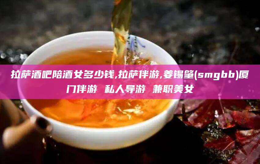 双鸭山拉萨酒吧陪酒女多少钱,拉萨伴游,姜锡肇(smgbb)厦门伴游 私人导游 兼职美女