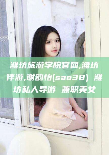 双鸭山潍坊旅游学院官网,潍坊伴游,谢韵怡(sao38) 潍坊私人导游 兼职美女