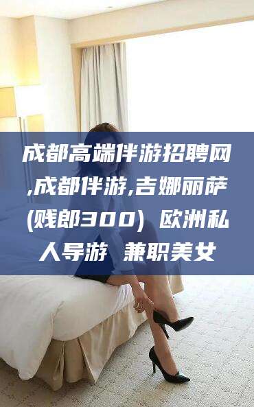 双鸭山成都高端伴游招聘网,成都伴游,吉娜丽萨(贱郎300) 欧洲私人导游 兼职美女