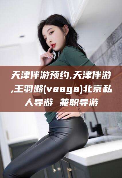 双鸭山天津伴游预约,天津伴游,王羽潞(vaaga)北京私人导游 兼职导游