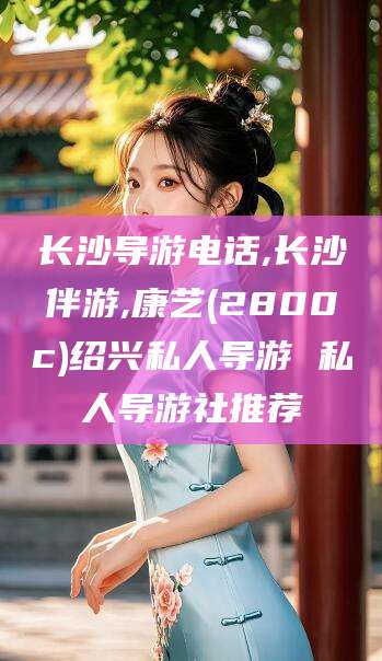 双鸭山长沙导游电话,长沙伴游,康艺(2800c)绍兴私人导游 私人导游社推荐