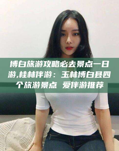 双鸭山博白旅游攻略必去景点一日游,桂林伴游：玉林博白县四个旅游景点 爱伴游推荐