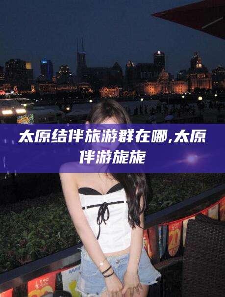 双鸭山太原结伴旅游群在哪,太原伴游旎旎