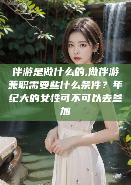 双鸭山伴游是做什么的,做伴游兼职需要些什么条件？年纪大的女性可不可以去参加