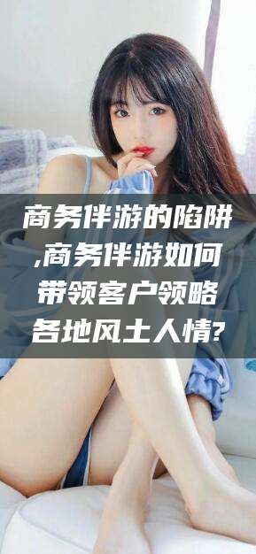 双鸭山商务伴游的陷阱,商务伴游如何带领客户领略各地风土人情?