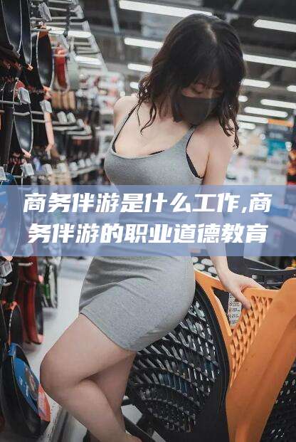 双鸭山商务伴游是什么工作,商务伴游的职业道德教育