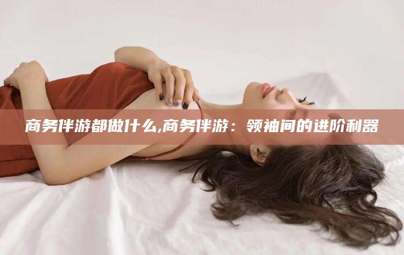 双鸭山商务伴游都做什么,商务伴游：领袖间的进阶利器