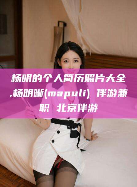 双鸭山杨明的个人简历照片大全,杨明晰(mapuli) 伴游兼职 北京伴游