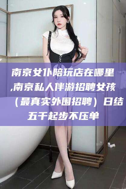 双鸭山南京女仆陪玩店在哪里,南京私人伴游招聘女孩（最真实外围招聘）日结五千起步不压单