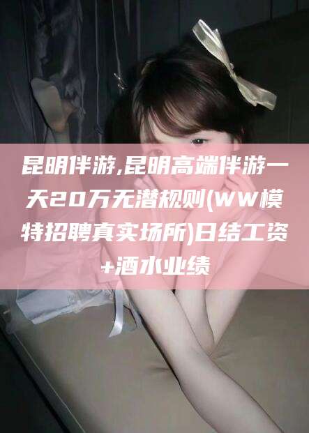 双鸭山昆明伴游,昆明高端伴游一天20万无潜规则(WW模特招聘真实场所)日结工资+酒水业绩