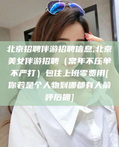 双鸭山北京招聘伴游招聘信息,北京美女伴游招聘（常年不压单不严打）包住上班零费用[你若是个人物到哪都有人前呼后拥]