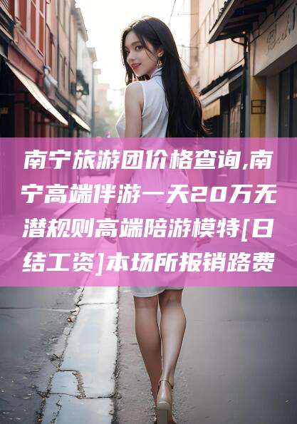 双鸭山南宁旅游团价格查询,南宁高端伴游一天20万无潜规则高端陪游模特[日结工资]本场所报销路费