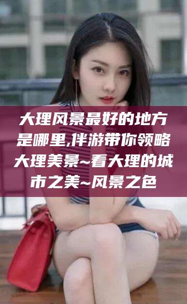 双鸭山大理风景最好的地方是哪里,伴游带你领略大理美景~看大理的城市之美~风景之色