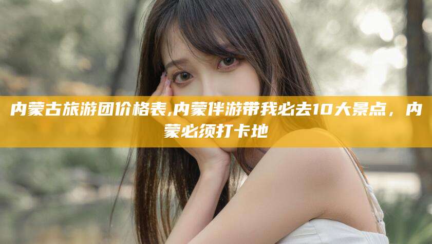 双鸭山内蒙古旅游团价格表,内蒙伴游带我必去10大景点，内蒙必须打卡地