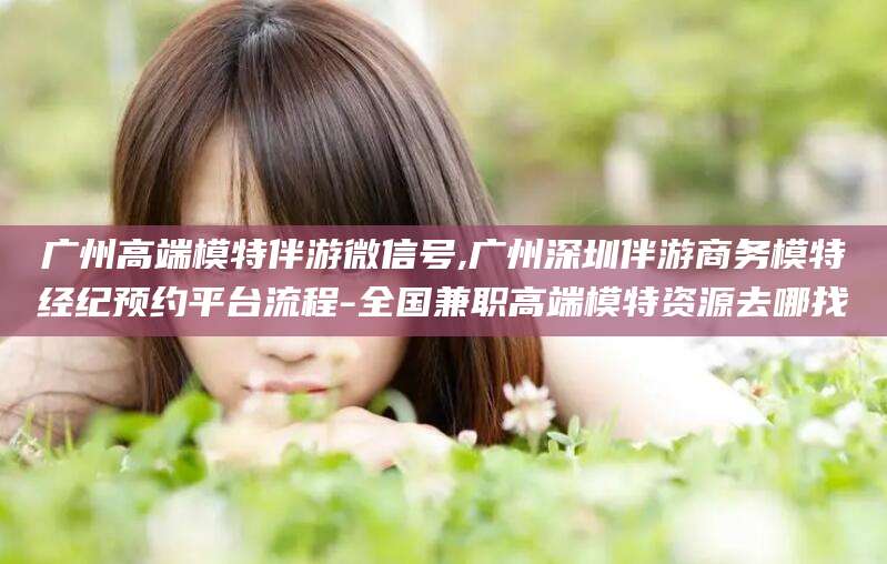 双鸭山广州高端模特伴游微信号,广州深圳伴游商务模特经纪预约平台流程-全国兼职高端模特资源去哪找