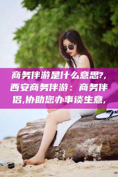 双鸭山商务伴游是什么意思?,西安商务伴游：商务伴侣,协助您办事谈生意,