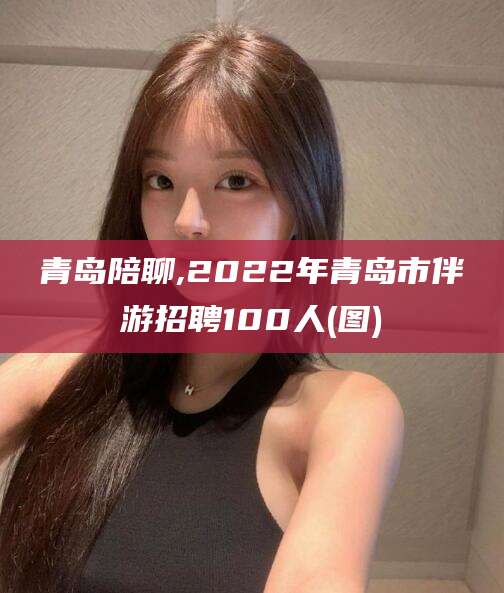 双鸭山青岛陪聊,2022年青岛市伴游招聘100人(图)