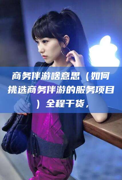 双鸭山商务伴游啥意思（如何挑选商务伴游的服务项目）全程干货，