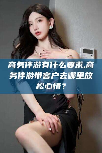 双鸭山商务伴游有什么要求,商务伴游带客户去哪里放松心情？