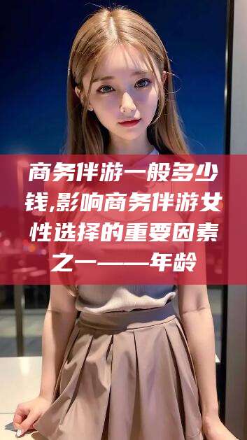 双鸭山商务伴游一般多少钱,影响商务伴游女性选择的重要因素之一——年龄