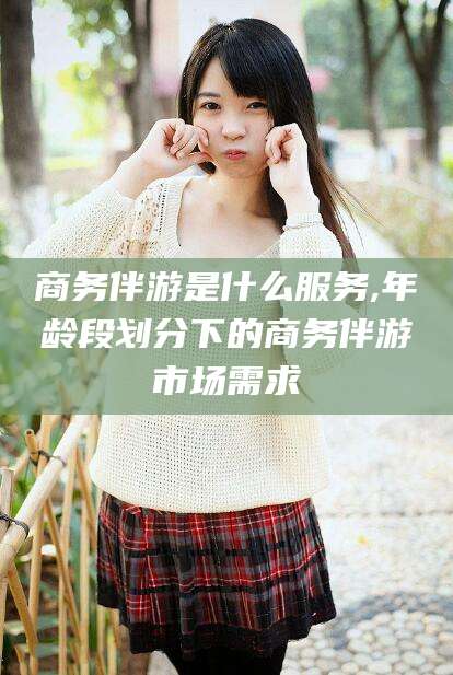 双鸭山商务伴游是什么服务,年龄段划分下的商务伴游市场需求