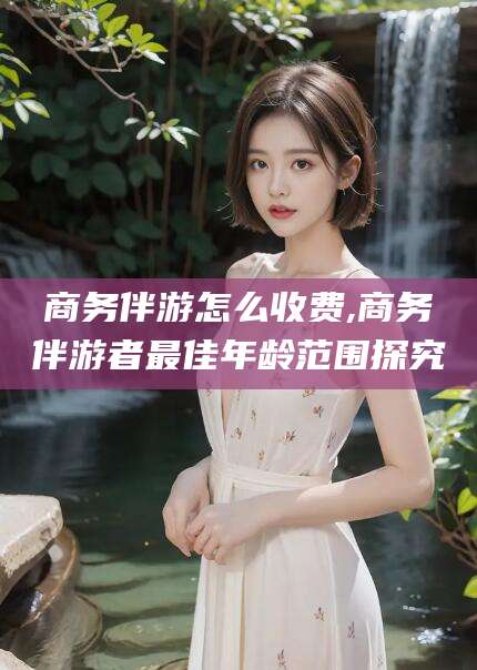 双鸭山商务伴游怎么收费,商务伴游者最佳年龄范围探究