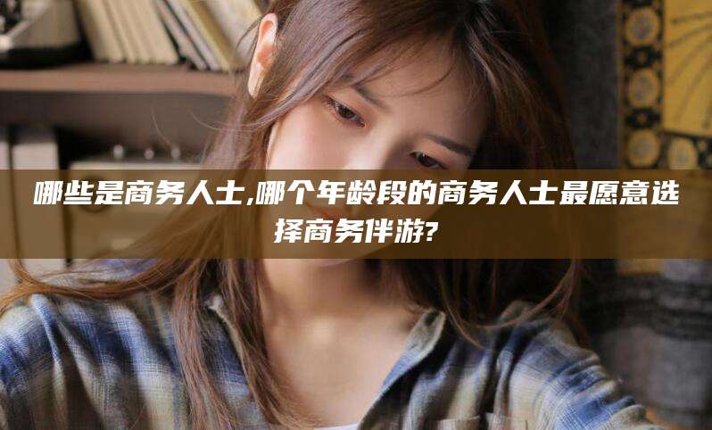 双鸭山哪些是商务人士,哪个年龄段的商务人士最愿意选择商务伴游?