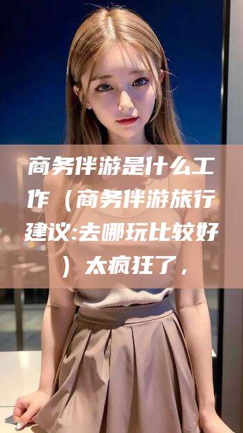 双鸭山商务伴游是什么工作（商务伴游旅行建议:去哪玩比较好）太疯狂了，