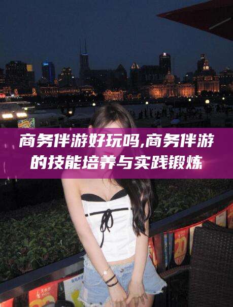 双鸭山商务伴游好玩吗,商务伴游的技能培养与实践锻炼