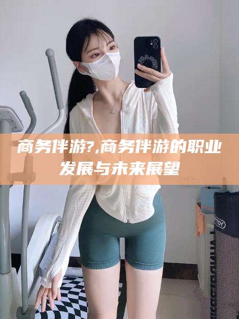 双鸭山商务伴游?,商务伴游的职业发展与未来展望