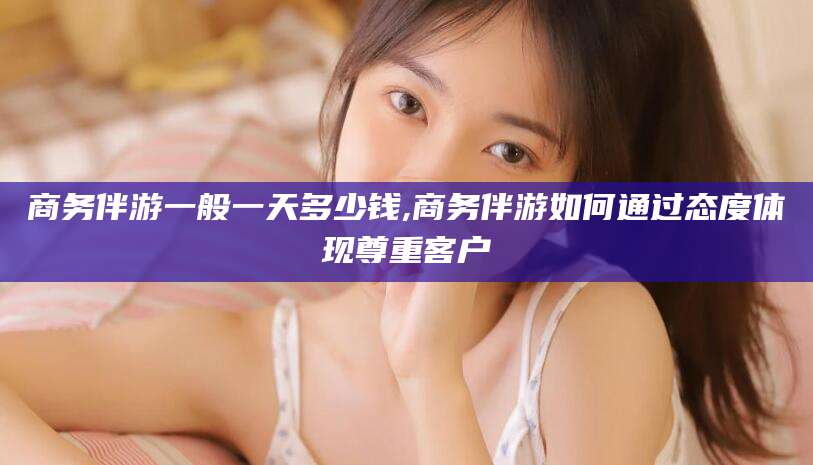 双鸭山商务伴游一般一天多少钱,商务伴游如何通过态度体现尊重客户