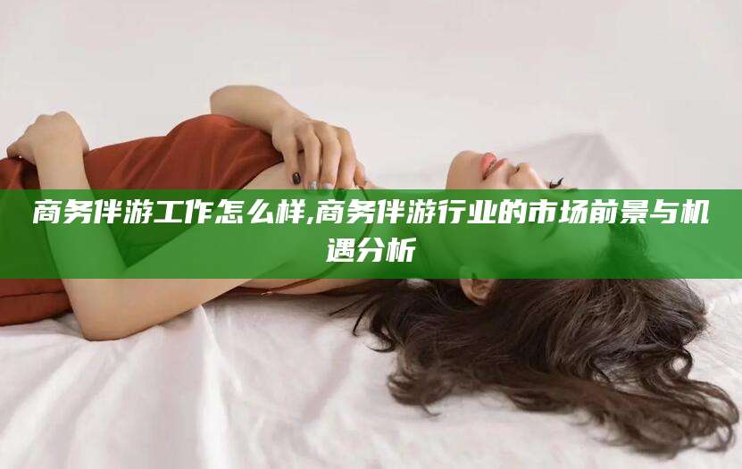 双鸭山商务伴游工作怎么样,商务伴游行业的市场前景与机遇分析