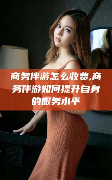 双鸭山商务伴游怎么收费,商务伴游如何提升自身的服务水平